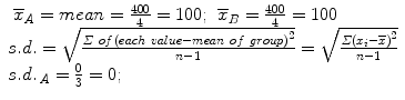 
$$ \begin{array}{l}\begin{array}{cc}\hfill {\overline{x}}_A= mean=\frac{400}{4}=100;\hfill & \hfill {\overline{x}}_B=\frac{400}{4}=100\hfill \end{array}\hfill \\ {}s.d.=\sqrt{\frac{\varSigma\ of\kern0.1em {\left( each\ value- mean\ of\ group\right)}^2}{n-1}}=\sqrt{\frac{\varSigma {\left({x}_i-\overline{x}\right)}^2}{n-1}}\hfill \\ {}{s.d.\kern0.15em }_A=\frac{0}{3}=0;\hfill \end{array} $$
