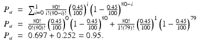 
$$\displaystyle\begin{array}{rcl} P_{a}& =& \sum _{i=0}^{1} \frac{80!} {i!(80 - i)!}\left (\frac{0.45} {100} \right )^{i}\left (1 -\frac{0.45} {100} \right )^{80-i} {}\\ P_{a}& =& \frac{80!} {0!(80)!}\left (\frac{0.45} {100} \right )^{0}\left (1 -\frac{0.45} {100} \right )^{80} + \frac{80!} {1!(79)!}\left (\frac{0.45} {100} \right )^{1}\left (1 -\frac{0.45} {100} \right )^{79} {}\\ P_{a}& =& 0.697 + 0.252 = 0.95. {}\\ \end{array}$$
