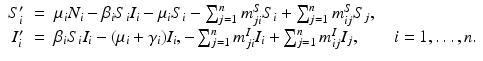 
$$\displaystyle\begin{array}{rcl} S_{i}'& =& \mu _{i}N_{i} -\beta _{i}S_{i}I_{i} -\mu _{i}S_{i} -\sum _{j=1}^{n}m_{ ji}^{S}S_{ i} +\sum _{ j=1}^{n}m_{ ij}^{S}S_{ j}, \\ I_{i}'& =& \beta _{i}S_{i}I_{i} - (\mu _{i} +\gamma _{i})I_{i},-\sum _{j=1}^{n}m_{ ji}^{I}I_{ i} +\sum _{ j=1}^{n}m_{ ij}^{I}I_{ j},\qquad i = 1,\ldots,n.{}\end{array}$$
