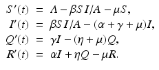 
$$\displaystyle\begin{array}{rcl} S'(t)& =& \varLambda -\beta SI/A -\mu S, \\ I'(t)& =& \beta SI/A - (\alpha +\gamma +\mu )I, \\ Q'(t)& =& \gamma I - (\eta +\mu )Q, \\ R'(t)& =& \alpha I +\eta Q -\mu R. {}\end{array}$$
