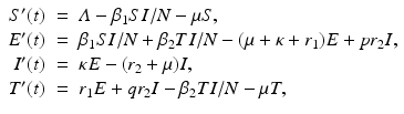 
$$\displaystyle\begin{array}{rcl} S'(t)& =& \varLambda -\beta _{1}SI/N -\mu S, \\ E'(t)& =& \beta _{1}SI/N +\beta _{2}TI/N - (\mu +\kappa + r_{1})E + pr_{2}I, \\ I'(t)& =& \kappa E - (r_{2}+\mu )I, \\ T'(t)& =& r_{1}E + qr_{2}I -\beta _{2}TI/N -\mu T, {}\end{array}$$
