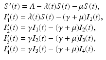 
$$\displaystyle{ \begin{array}{l} S'(t) =\varLambda -\lambda (t)S(t) -\mu S(t), \\ I_{1}'(t) =\lambda (t)S(t) - (\gamma +\mu )I_{1}(t), \\ I_{2}'(t) =\gamma I_{1}(t) - (\gamma +\mu )I_{2}(t), \\ I_{3}'(t) =\gamma I_{2}(t) - (\gamma +\mu )I_{3}(t), \\ I_{4}'(t) =\gamma I_{3}(t) - (\gamma +\mu )I_{4}(t).\end{array} }$$
