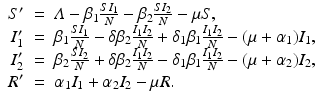 
$$\displaystyle\begin{array}{rcl} S'& =& \varLambda -\beta _{1}\frac{SI_{1}} {N} -\beta _{2}\frac{SI_{2}} {N} -\mu S, \\ I_{1}'& =& \beta _{1}\frac{SI_{1}} {N} -\delta \beta _{2}\frac{I_{1}I_{2}} {N} +\delta _{1}\beta _{1}\frac{I_{1}I_{2}} {N} - (\mu +\alpha _{1})I_{1}, \\ I_{2}'& =& \beta _{2}\frac{SI_{2}} {N} +\delta \beta _{2}\frac{I_{1}I_{2}} {N} -\delta _{1}\beta _{1}\frac{I_{1}I_{2}} {N} - (\mu +\alpha _{2})I_{2}, \\ R'& =& \alpha _{1}I_{1} +\alpha _{2}I_{2} -\mu R. {}\end{array}$$
