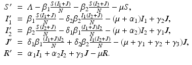 
$$\displaystyle\begin{array}{rcl} S'& =& \varLambda -\beta _{1}\frac{S(I_{1} + J)} {N} -\beta _{2}\frac{S(I_{2} + J)} {N} -\mu S, \\ I_{1}'& =& \beta _{1}\frac{S(I_{1} + J)} {N} -\delta _{2}\beta _{2}\frac{I_{1}(I_{2} + J)} {N} - (\mu +\alpha _{1})I_{1} +\gamma _{2}J, \\ I_{2}'& =& \beta _{2}\frac{S(I_{2} + J)} {N} -\delta _{1}\beta _{1}\frac{(I_{1} + J)I_{2}} {N} - (\mu +\alpha _{2})I_{2} +\gamma _{1}J, \\ J'& =& \delta _{1}\beta _{1}\frac{(I_{1} + J)I_{2}} {N} +\delta _{2}\beta _{2}\frac{I_{1}(I_{2} + J)} {N} - (\mu +\gamma _{1} +\gamma _{2} +\gamma _{3})J, \\ R'& =& \alpha _{1}I_{1} +\alpha _{2}I_{2} +\gamma _{3}J -\mu R. {}\end{array}$$
