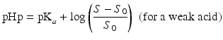 $$ \mathrm{p}\mathrm{H}\mathrm{p}={\mathrm{pK}}_a+ \log \left(\frac{S-{S}_0}{S_0}\right)\kern0.37em \left(\mathrm{f}\mathrm{o}\mathrm{r}\ \mathrm{a}\ \mathrm{weak}\ \mathrm{a}\mathrm{cid}\right) $$