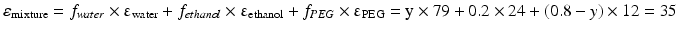 $$ {\varepsilon}_{\mathrm{mixture}}={f}_{water}\times {\upvarepsilon}_{\mathrm{water}}+{f}_{ethanol}\times {\upvarepsilon}_{\mathrm{ethanol}}+{f}_{PEG}\times {\upvarepsilon}_{\mathrm{PEG}}=\mathrm{y}\times 79+0.2\times 24+\left(0.8-y\right)\times 12=35 $$