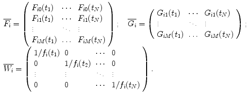 
$$ \begin{array}{ll}\overline{{{F_i}}}    =\left( \begin{array}{lll} {{F_{i0 }}({t_1})} & \cdots & {{F_{i0 }}({t_N})} \\{{F_{i1 }}({t_1})} & \cdots & {{F_{i1 }}({t_N})} \\\vdots & \ddots & \vdots \\{{F_{iM }}({t_1})} & \ldots & {{F_{iM }}({t_N})}\end{array} \right);\quad \overline{{{G_i}}}=\left(\begin{array}{lll}{{G_{i1 }}({t_1})} & \cdots & {{G_{i1 }}({t_N})} \\\vdots & \ddots & \vdots \\{{G_{iM }}({t_1})} & \ldots & {{G_{iM }}({t_N})} \end{array}\right); \hfill \\\overline{{{W_i}}}    =\left( \begin{array}{lllll} {1/{f_i}({t_1})} & 0 & \cdots & 0 \\0 & {1/{f_i}({t_2})} & \cdots & 0 \\\vdots & \vdots & \ddots & \vdots \\0 & 0 & \cdots & {1/{f_i}({t_N})} \\\end{array}\right). \end{array} $$
