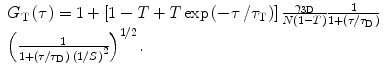 
$$\begin{array}{lll}{G_{\mathrm{ T}}}\left( \tau \right) = 1+\left[ {1-T+T\exp \left( {{{{-\tau }} \left/ {{{\tau_{\mathrm{ T}}}}} \right.}} \right)} \right]\frac{{{\gamma_{{3\mathrm{ D}}}}}}{{N\left( {1-T} \right)}}\frac{1}{{1+\left( {{\tau \left/ {{{\tau_{\mathrm{ D}}}}} \right.}} \right)}}\cr   {{\left( {\frac{1}{{1+\left( {{\tau \left/ {{{\tau_{\mathrm{ D}}}}} \right.}} \right)\;{{{\left( {{1 \left/ {S } \right.}} \right)}}^2}}}} \right)}^{{{1 \left/ {2} \right.}}}}. \end{array}$$
