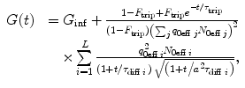 
$$ \begin{array}{ll}{G(t)} \hfill \ & {={G_{\inf }}+\frac{{1-{F_{\mathrm{ trip}}}+{F_{\mathrm{ trip}}}{e^{{-t/{\tau_{\mathrm{ trip}}}}}}}}{{(1-{F_{\mathrm{ trip}}}){{{\left( {\sum\nolimits_j {{q_{{0\mathrm{ eff}\;j}}}{N_{{0\mathrm{ eff}\;j}}}} } \right)}}^2}}}} \hfill \\\hfill &\quad {\times \sum\limits_{i=1}^L {\frac{{q_{{0\mathrm{ eff}\;i}}^2{N_{{0\mathrm{ eff}\;i}}}}}{{\left( {1+{t \left/ {{{\tau_{{\mathrm{ diff}\;i}}}}} \right.}} \right)\;\sqrt{{\left( {1+{t \left/ {{{a^2}{\tau_{{\mathrm{ diff}\;i}}}}} \right.}} \right)}}}}} },\end{array} $$
